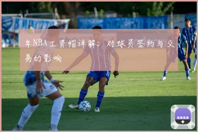 年NBA工资帽详解：对球员签约与交易的影响