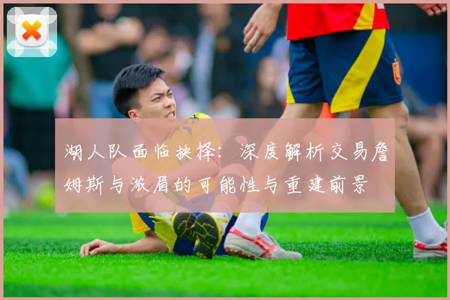 湖人队面临抉择：深度解析交易詹姆斯与浓眉的可能性与重建前景
