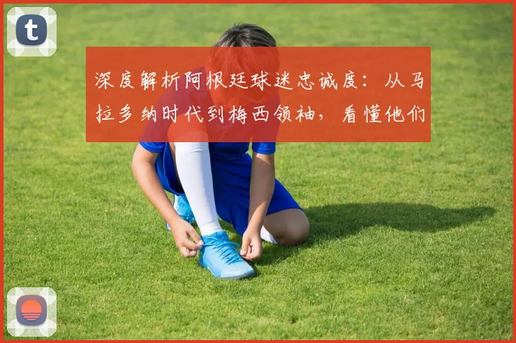 深度解析阿根廷球迷忠诚度：从马拉多纳时代到梅西领袖，看懂他们的狂热与坚守