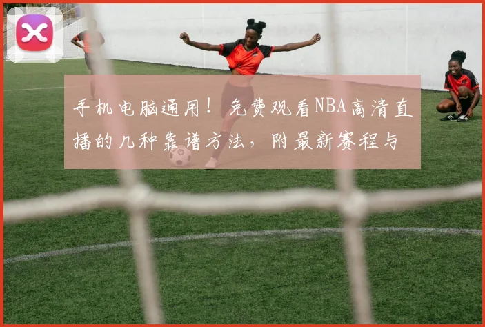 手机电脑通用！免费观看NBA高清直播的几种靠谱方法，附最新赛程与平台推荐