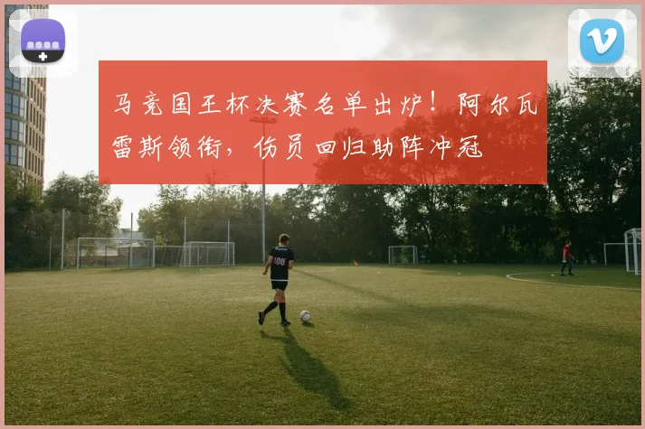 马竞国王杯决赛名单出炉！阿尔瓦雷斯领衔，伤员回归助阵冲冠