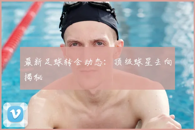 最新足球转会动态：顶级球星去向揭秘