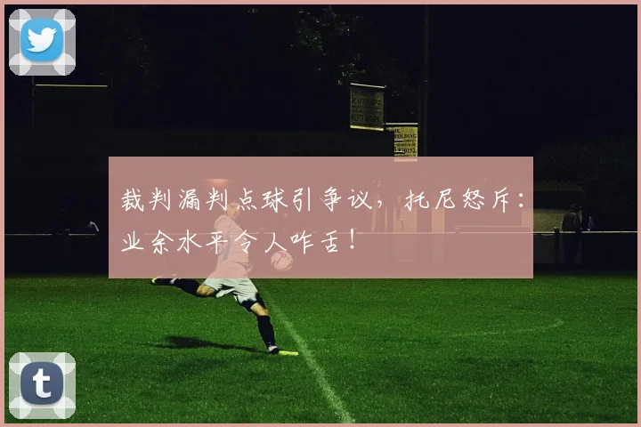 裁判漏判点球引争议,托尼怒斥:业余水平令人咋舌!