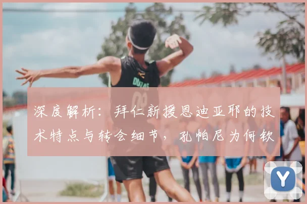 深度解析：拜仁新援恩迪亚耶的技术特点与转会细节，孔帕尼为何钦点这位冈比亚小将？
